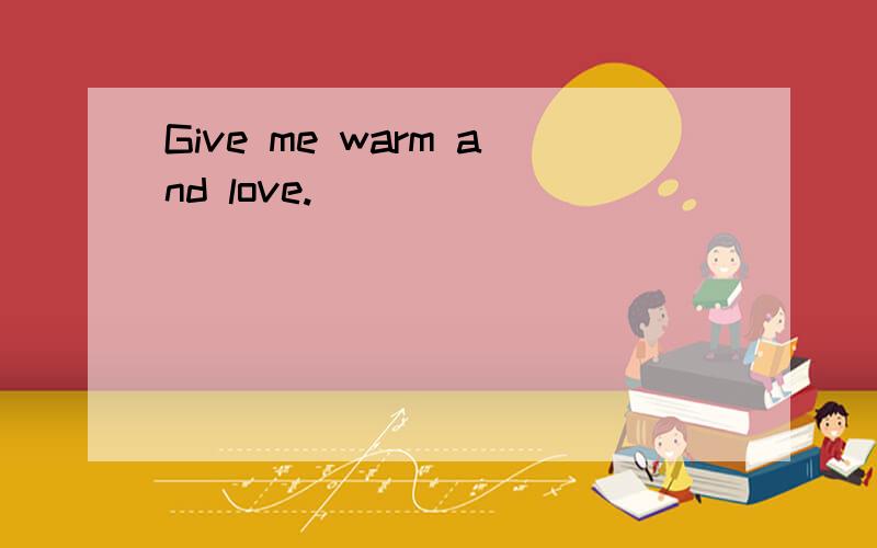 Give me warm and love.