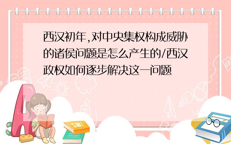 西汉初年,对中央集权构成威胁的诸侯问题是怎么产生的/西汉政权如何逐步解决这一问题