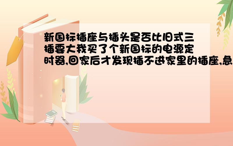 新国标插座与插头是否比旧式三插要大我买了个新国标的电源定时器,回家后才发现插不进家里的插座,急忙又跑去买了个大万用插座回来,居然也插不进.而家里的电器插头也无法插入定时器的