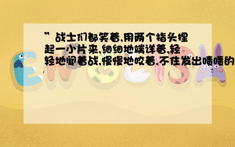 ”战士们都笑着,用两个指头捏起一小片来,细细地端详着,轻轻地闻着战,慢慢地咬着,不住发出啧啧的赞叹声.好像有一股甘泉,流进了每个战士的心田.“仿造句式用上排比和比喻的手法,写你看