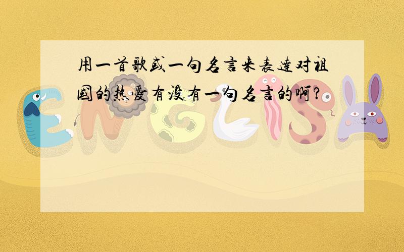 用一首歌或一句名言来表达对祖国的热爱有没有一句名言的啊？