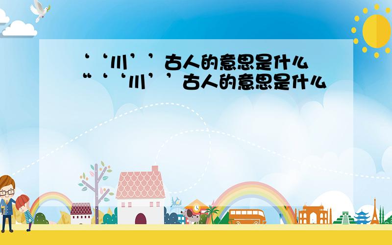 ‘‘川’’古人的意思是什么 “‘‘川’’古人的意思是什么