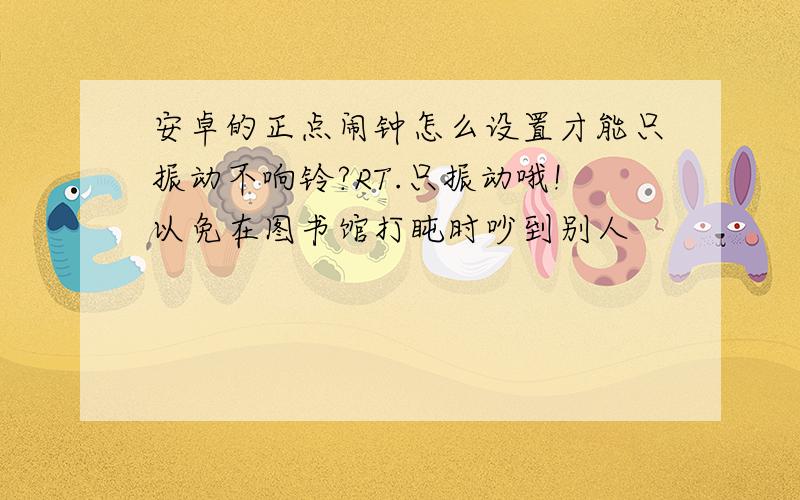 安卓的正点闹钟怎么设置才能只振动不响铃?RT.只振动哦!以免在图书馆打盹时吵到别人