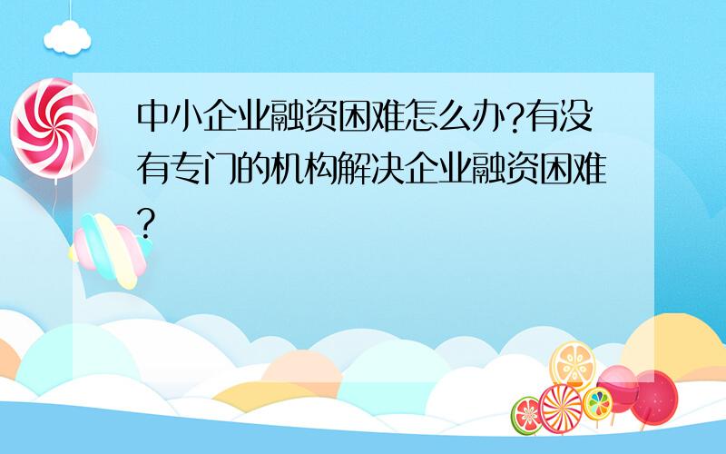 中小企业融资困难怎么办?有没有专门的机构解决企业融资困难?