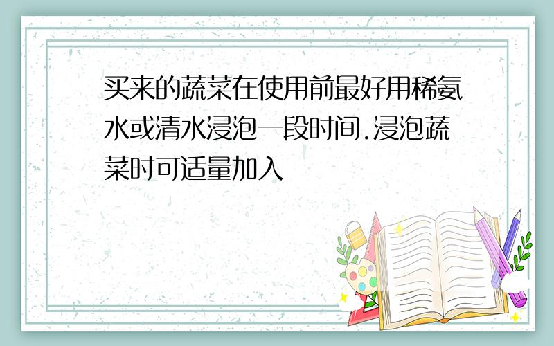 买来的蔬菜在使用前最好用稀氨水或清水浸泡一段时间.浸泡蔬菜时可适量加入