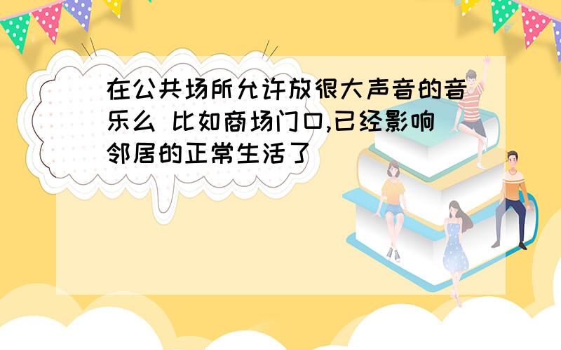 在公共场所允许放很大声音的音乐么 比如商场门口,已经影响邻居的正常生活了