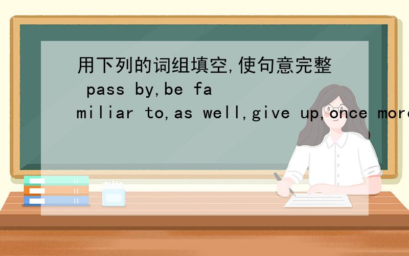 用下列的词组填空,使句意完整 pass by,be familiar to,as well,give up,once more,run for1 .Please read the passage （ ）.2.He sent a letter and some money （ ）.3.I hope my father can （ ）smoking.4.Ann bought some fruit when she （