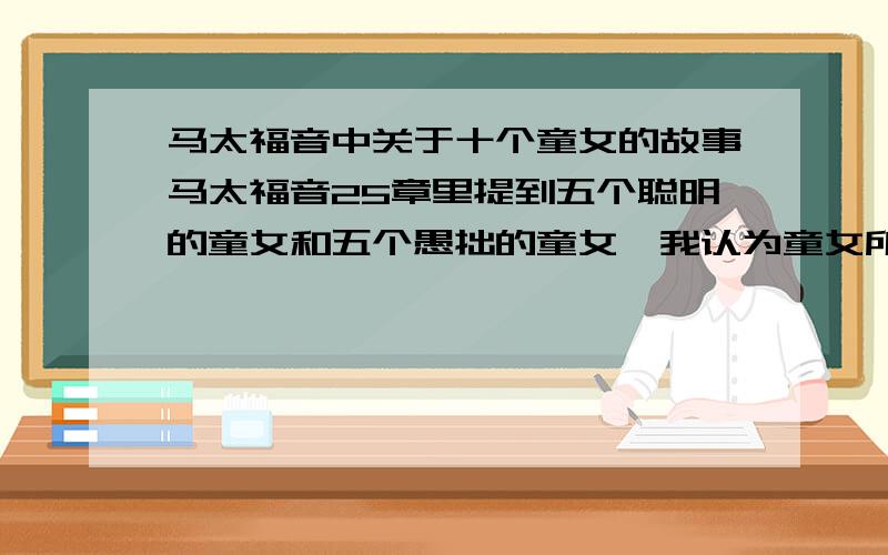 马太福音中关于十个童女的故事马太福音25章里提到五个聪明的童女和五个愚拙的童女,我认为童女所拿的灯就代表着对神的信仰和爱,而油则代表着读经,祷告等维持和增加对神信仰和爱的事