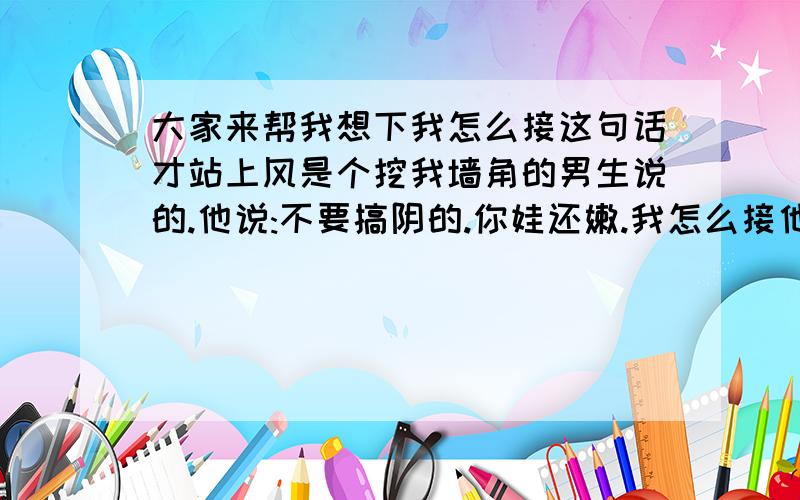 大家来帮我想下我怎么接这句话才站上风是个挖我墙角的男生说的.他说:不要搞阴的.你娃还嫩.我怎么接他那句话呢?其实他根本对我来说不成威胁.他比我GF还矮.哎