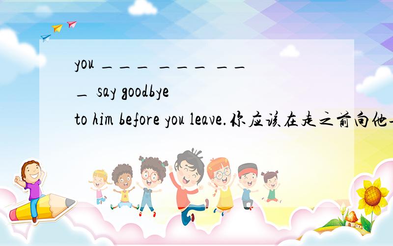 you ___ ___ ___ say goodbye to him before you leave.你应该在走之前向他告别.