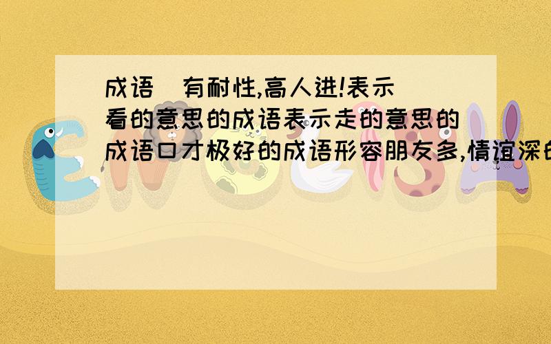 成语  有耐性,高人进!表示看的意思的成语表示走的意思的成语口才极好的成语形容朋友多,情谊深的成语来源于童话的成语8个字的成语每题4个每题4个每题4个每题4个每题4个每题4个每题4个每