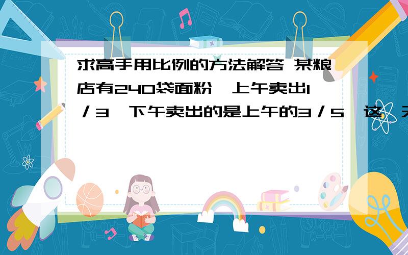 求高手用比例的方法解答 某粮店有240袋面粉,上午卖出1／3,下午卖出的是上午的3／5,这一天共卖求高手用比例的方法解答某粮店有240袋面粉,上午卖出1／3,下午卖出的是上午的3／5,这一天共卖