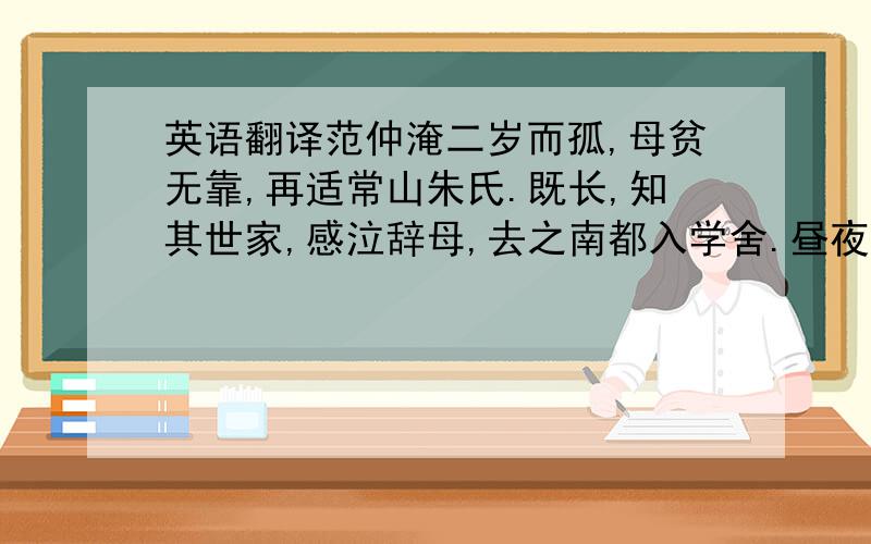 英语翻译范仲淹二岁而孤,母贫无靠,再适常山朱氏.既长,知其世家,感泣辞母,去之南都入学舍.昼夜苦学,五年未尝解衣就寝.或夜昏怠,辄以水沃面.往往糜粥不充,日昃始食,遂大通六经之旨,慨然