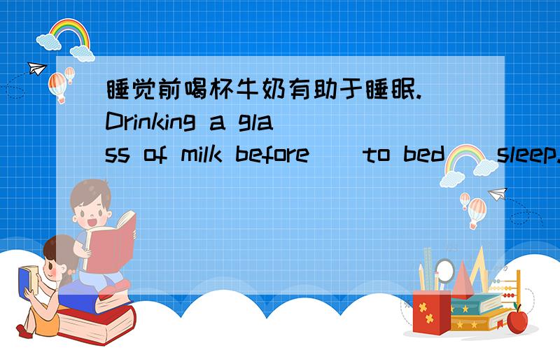 睡觉前喝杯牛奶有助于睡眠. Drinking a glass of milk before _ to bed _ sleep.