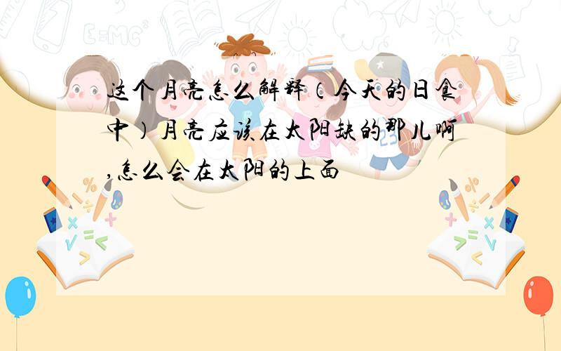 这个月亮怎么解释（今天的日食中）月亮应该在太阳缺的那儿啊,怎么会在太阳的上面