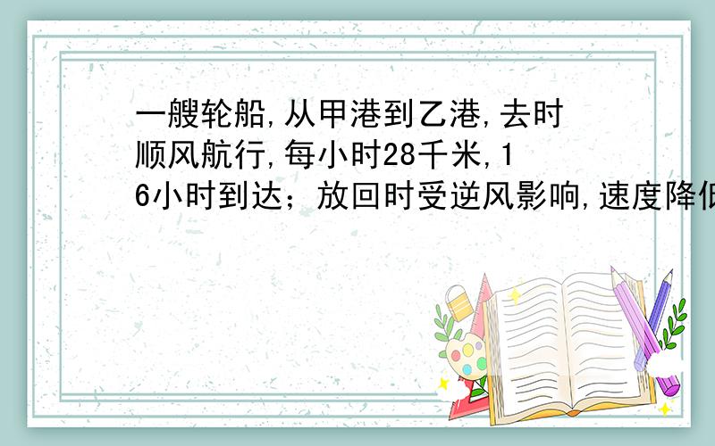 一艘轮船,从甲港到乙港,去时顺风航行,每小时28千米,16小时到达；放回时受逆风影响,速度降低了百分之25.轮船返回甲港需要多少小时?