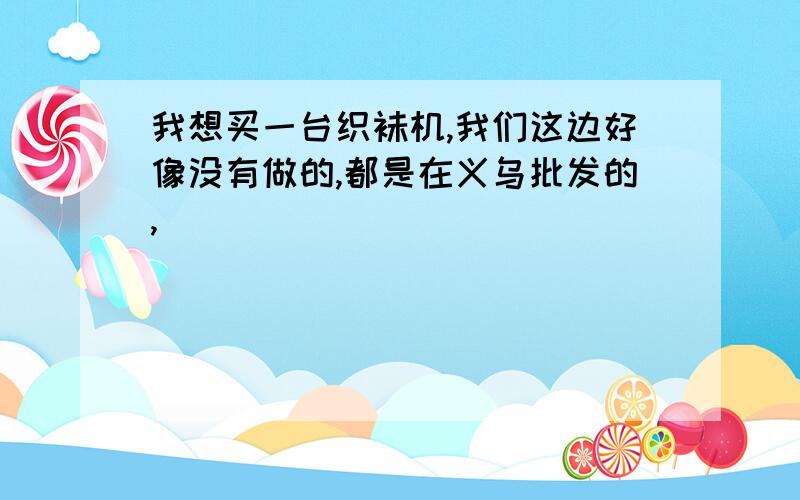 我想买一台织袜机,我们这边好像没有做的,都是在义乌批发的,