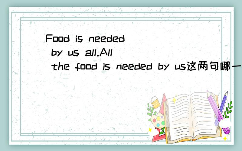 Food is needed by us all.All the food is needed by us这两句哪一句对?为什么?或者说这两句有什么区别？