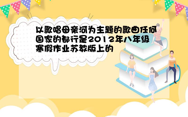 以歌唱母亲河为主题的歌曲任何国家的都行是2012年八年级寒假作业苏教版上的