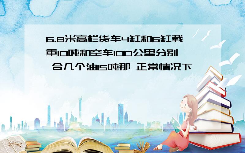 6.8米高栏货车4缸和6缸载重10吨和空车100公里分别 合几个油15吨那 正常情况下