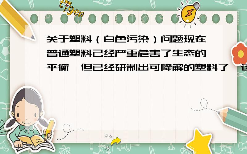 关于塑料（白色污染）问题现在普通塑料已经严重危害了生态的平衡,但已经研制出可降解的塑料了,这种塑料可以在短期内被土壤吸收消化,那人们为什么不把这种可降解的塑料代替普通的塑