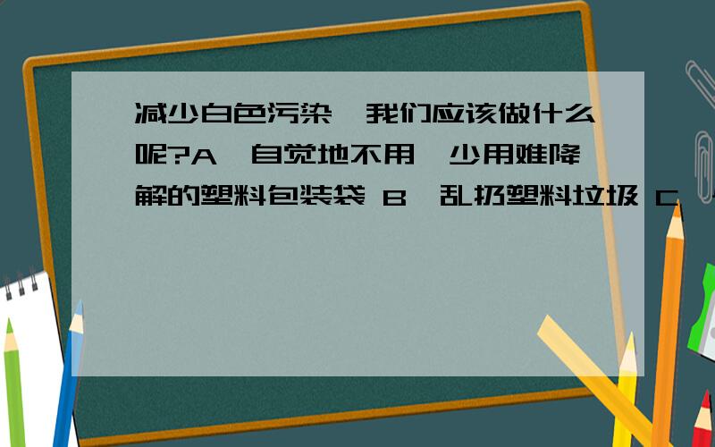 减少白色污染,我们应该做什么呢?A、自觉地不用、少用难降解的塑料包装袋 B、乱扔塑料垃圾 C、尽量使用塑料