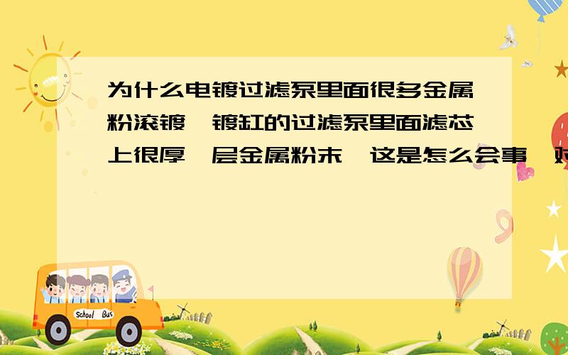 为什么电镀过滤泵里面很多金属粉滚镀镍镀缸的过滤泵里面滤芯上很厚一层金属粉末,这是怎么会事,对镀件有没影响?