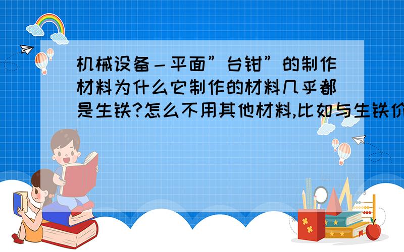 机械设备－平面”台钳”的制作材料为什么它制作的材料几乎都是生铁?怎么不用其他材料,比如与生铁价格相当的刚才A3钢制作?生铁制作的台钳用的久就容易”机械疲劳”其中一边总容易裂,