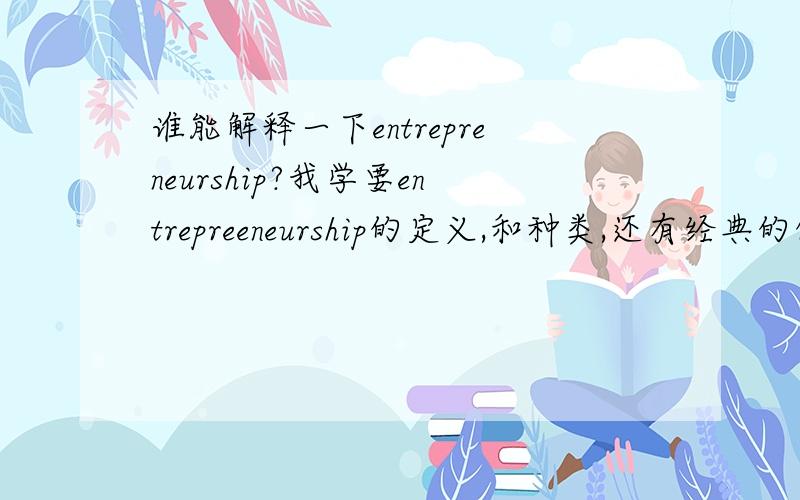 谁能解释一下entrepreneurship?我学要entrepreeneurship的定义,和种类,还有经典的例子!列出3个以上最好.中英文都可以.