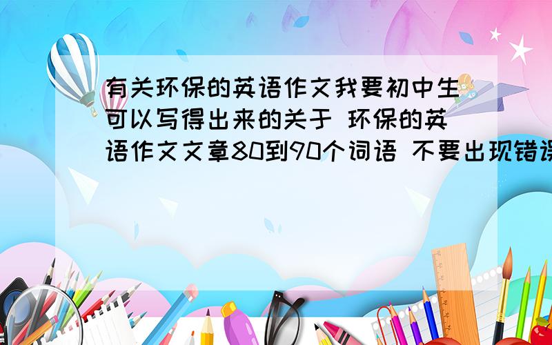 有关环保的英语作文我要初中生可以写得出来的关于 环保的英语作文文章80到90个词语 不要出现错误