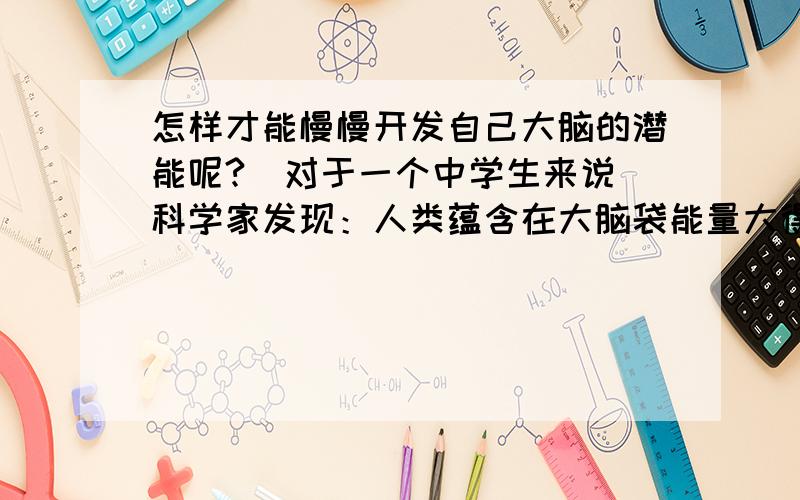 怎样才能慢慢开发自己大脑的潜能呢?（对于一个中学生来说）科学家发现：人类蕴含在大脑袋能量大得惊人.人平常只发挥了极小的大脑功能,要是能够发挥一大半的大脑功能,就可以轻易学会