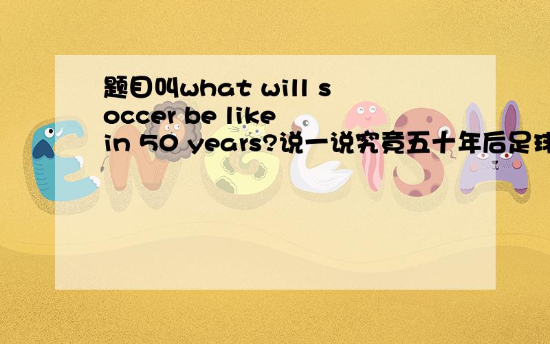 题目叫what will soccer be like in 50 years?说一说究竟五十年后足球会是什么样子?我不太懂足球,也没有很丰富的想象力,用汉语说说也可以,我再翻译就好了,如果是英语就更好了!