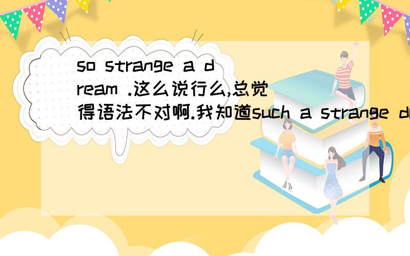 so strange a dream .这么说行么,总觉得语法不对啊.我知道such a strange dream .我只想知道上面的哪里不对,