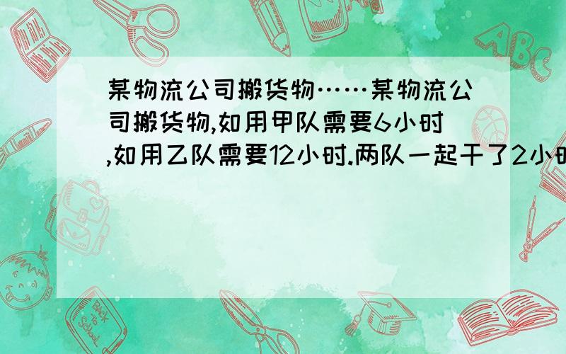 某物流公司搬货物……某物流公司搬货物,如用甲队需要6小时,如用乙队需要12小时.两队一起干了2小时后,甲队临时有任务,余下的由乙队负责,那么乙队还要做几小时才能完成任务?具体的计算