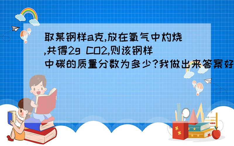 取某钢样a克,放在氧气中灼烧,共得2g CO2,则该钢样中碳的质量分数为多少?我做出来答案好像不太对～是不是错了?（600/11a)%