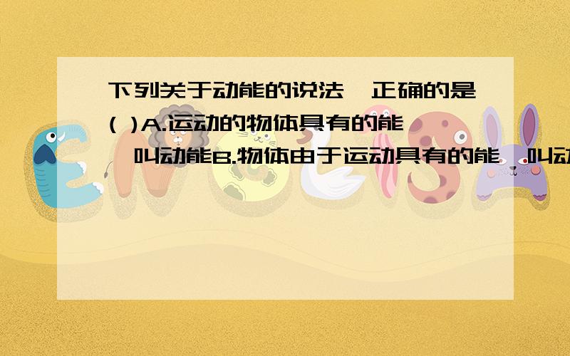 下列关于动能的说法,正确的是( )A.运动的物体具有的能,叫动能B.物体由于运动具有的能,叫动能C.速度大的物体甲具有的动能一定大于速度小的物体乙具有的动能D.运动物体质量越大,所具有的