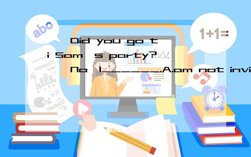 ——Did you go ti Sam's party?——No,I______.A.am not invited B.wasn't invitedC.haven't invitedD.didn't invite