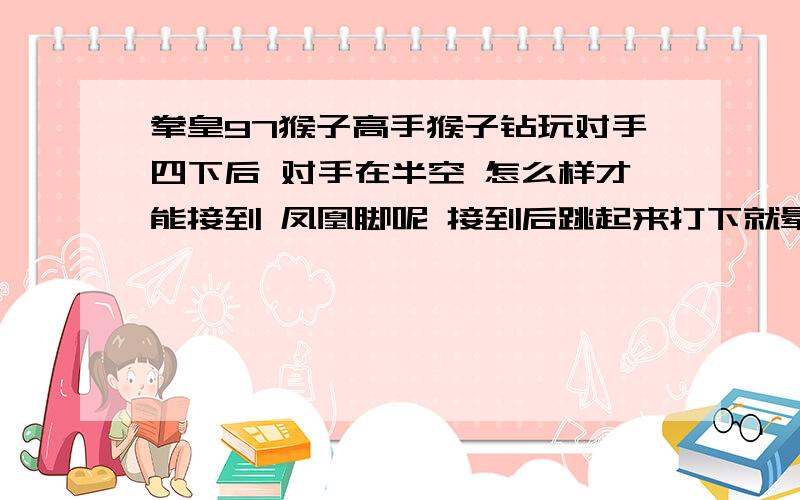 拳皇97猴子高手猴子钻玩对手四下后 对手在半空 怎么样才能接到 凤凰脚呢 接到后跳起来打下就晕了 比如 武汉黄易的 我想问下 关键是在 钻的第四下 还是哪呢