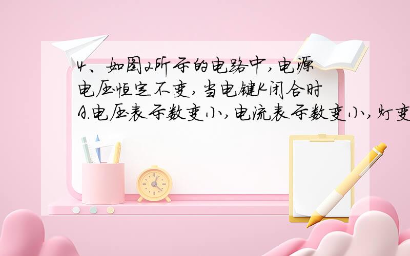 4、如图2所示的电路中,电源电压恒定不变,当电键K闭合时A．电压表示数变小,电流表示数变小,灯变暗B．电压表示数变大,电流表示数变大,灯变亮C．电压表示数不变,电流表示数不变,灯的亮度