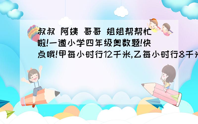 叔叔 阿姨 哥哥 姐姐帮帮忙啦!一道小学四年级奥数题!快点哦!甲每小时行12千米,乙每小时行8千米.某日甲从东村到西村,乙同时从西村到东村,以知乙到东村时,甲已先到西村5小时.求东西两村的