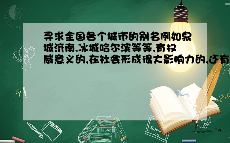 寻求全国各个城市的别名例如泉城济南,冰城哈尔滨等等,有权威意义的,在社会形成很大影响力的,还有更多的吗谢谢,最好每个省的重要的地级市都写上,比如河北省的11个城市等,还有山西省的