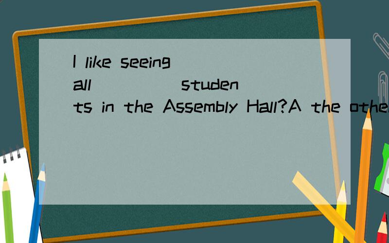 I like seeing all_____students in the Assembly Hall?A the othei B the others C other D another给我这4个选项的分析!我一直不懂!答案为为什么是AA.the other 打错了!