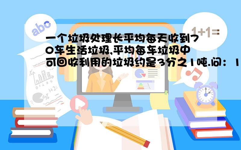 一个垃圾处理长平均每天收到70车生活垃圾,平均每车垃圾中可回收利用的垃圾约是3分之1吨.问：15天收到多少吨可回收利用的垃圾?算式也给我写出来好么?答案我也要啊``我算不出 苯了点嘛