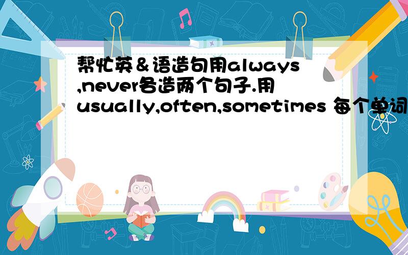 帮忙英＆语造句用always,never各造两个句子.用usually,often,sometimes 每个单词放在句首两个,放在句尾两个.用very often,very frequently各两个(在句末)最好完整,易懂.