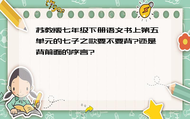 苏教版七年级下册语文书上第五单元的七子之歌要不要背?还是背前面的序言?