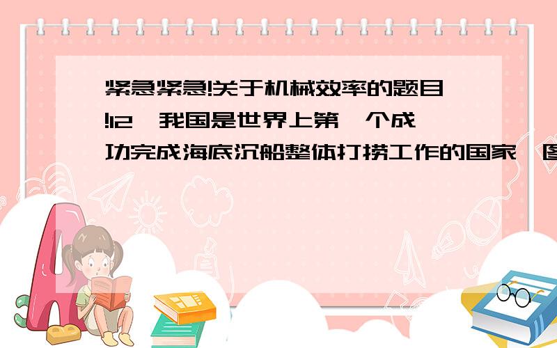 紧急紧急!关于机械效率的题目!12、我国是世界上第一个成功完成海底沉船整体打捞工作的国家,图甲是起重工程船将“南海1号”沉船打捞出水的情况.为分析打捞工作,我们可以将实际打捞过