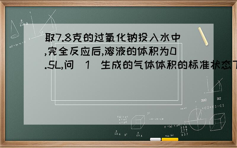 取7.8克的过氧化钠投入水中,完全反应后,溶液的体积为0.5L,问（1）生成的气体体积的标准状态下为多少升?（2）所得溶液溶质的物质的量浓度是多少?