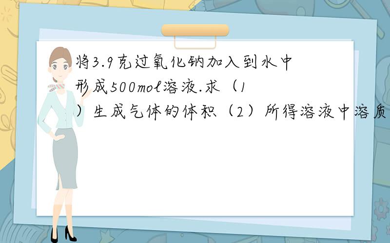 将3.9克过氧化钠加入到水中形成500mol溶液.求（1）生成气体的体积（2）所得溶液中溶质得物质的量浓度..