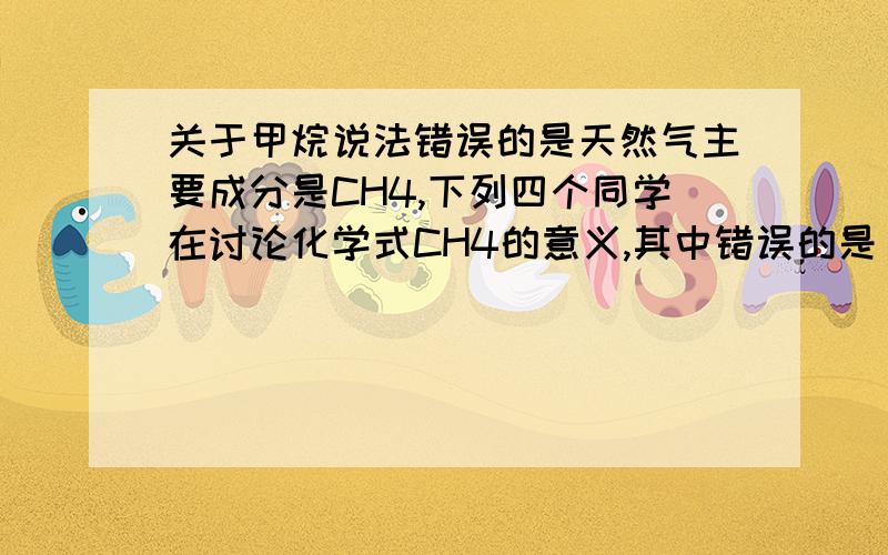 关于甲烷说法错误的是天然气主要成分是CH4,下列四个同学在讨论化学式CH4的意义,其中错误的是（） .A、表示甲烷这种物质B、表示一个甲烷分子C、表示甲烷由碳氢两种元素组成D、表示甲烷