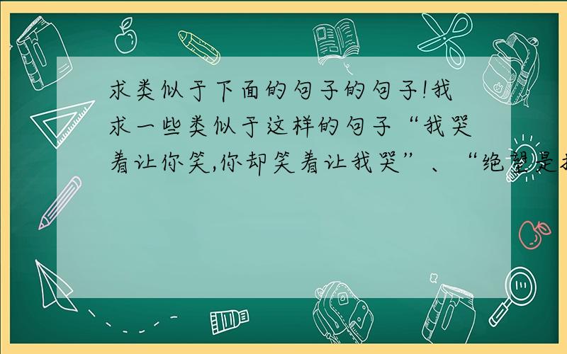 求类似于下面的句子的句子!我求一些类似于这样的句子“我哭着让你笑,你却笑着让我哭”、“绝望是把有价值的东西毁灭,守望是把被毁灭的东西拾起”、“.如果羁绊是一句话就能斩断的,